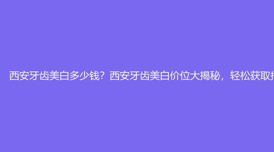西安牙齿美白多少钱？西安牙齿美白价位大揭秘，轻松获取报价单！