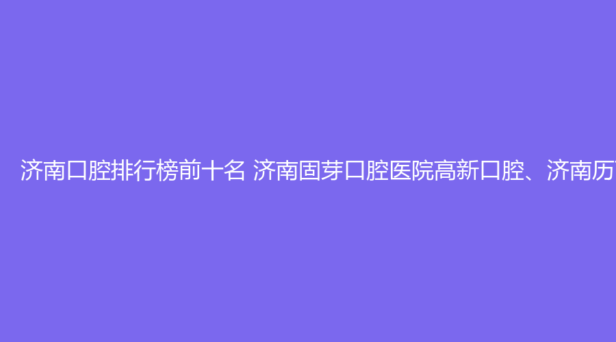 济南口腔排行榜前十名 济南固芽口腔医院高新口腔、济南历下固芽口腔这几家都不错
