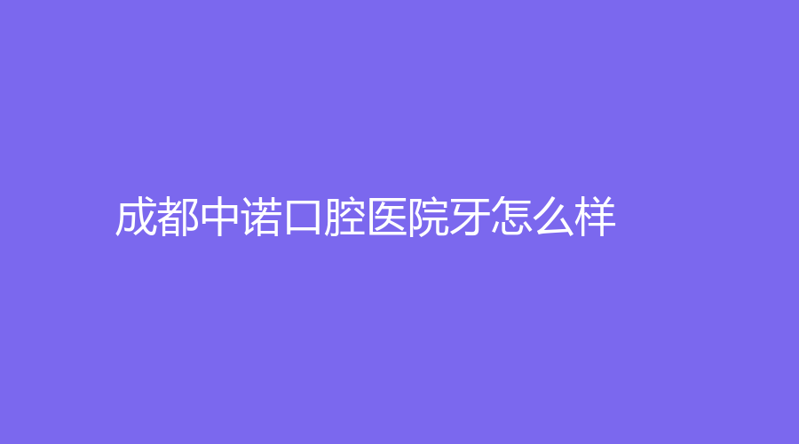 成都中诺口腔医院怎么样？张伟、刘婷专业吗？一站式了解~