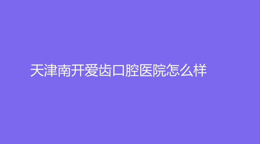 天津南开爱齿口腔医院怎么样？周贵祥、袁新明等医生实力强，点击来看
