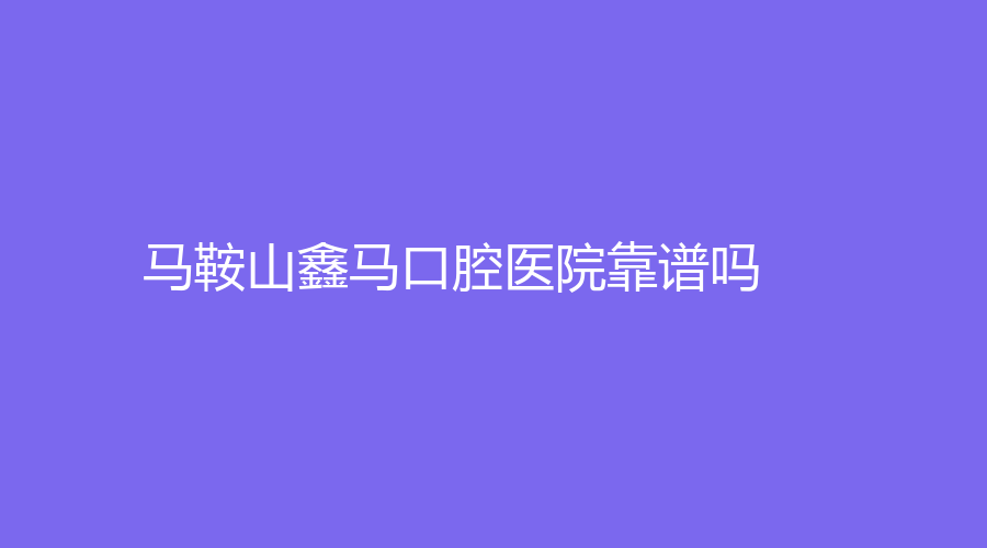 马鞍山鑫马口腔医院靠谱吗？擅长项目有哪些？医院简介+擅长项目