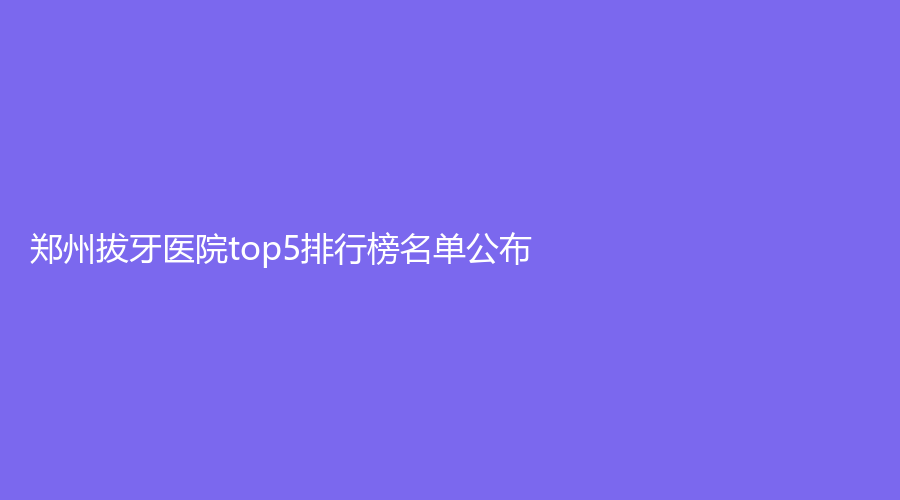 郑州拔牙医院top5排行榜名单公布！博雅口腔、华西口腔等医院上榜！