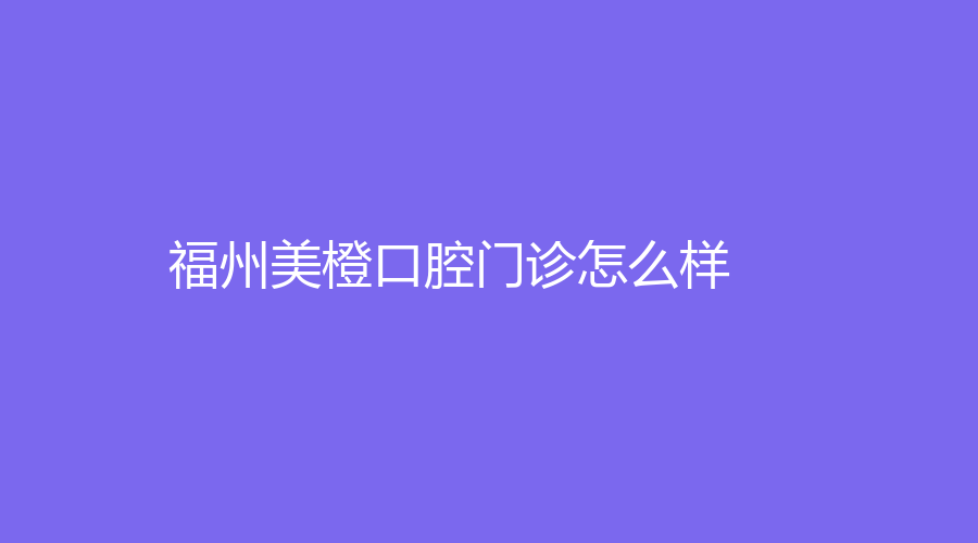 福州美橙口腔怎么样？严美美、巫晴医生经验丰富！一站式了解