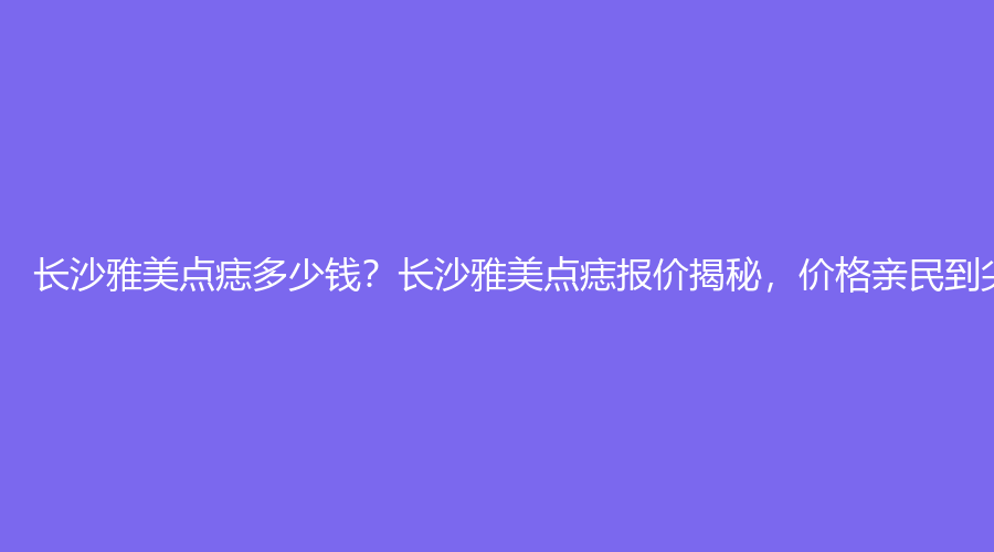 长沙雅美点痣多少钱？长沙雅美点痣报价揭秘，价格亲民到尖叫！