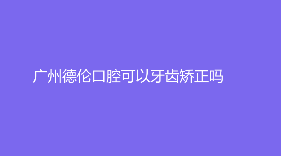 广州德伦口腔可以牙齿矫正吗？效果好吗？医生团队-医院地址-医生介绍来了