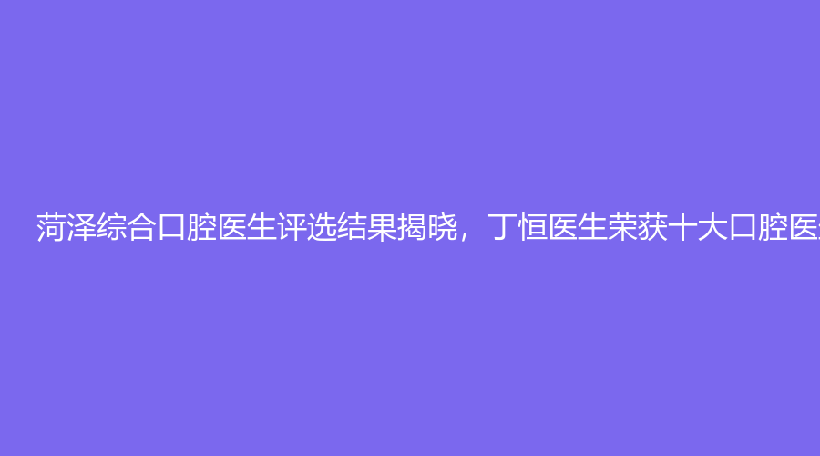  菏泽综合口腔医生评选结果揭晓，丁恒医生荣获十大口腔医生