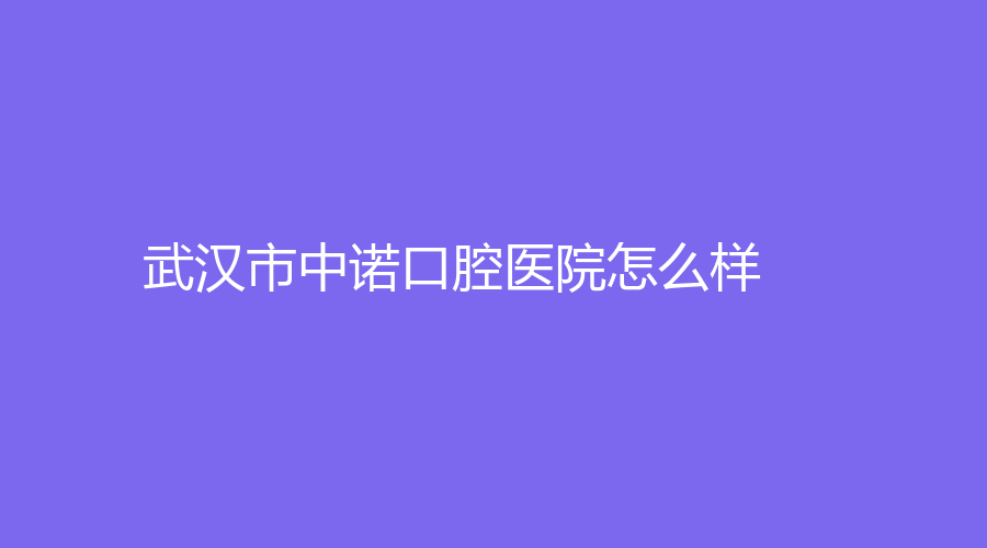 武汉市中诺口腔医院怎么样？医院全面介绍来了！附人气医生介绍哦～