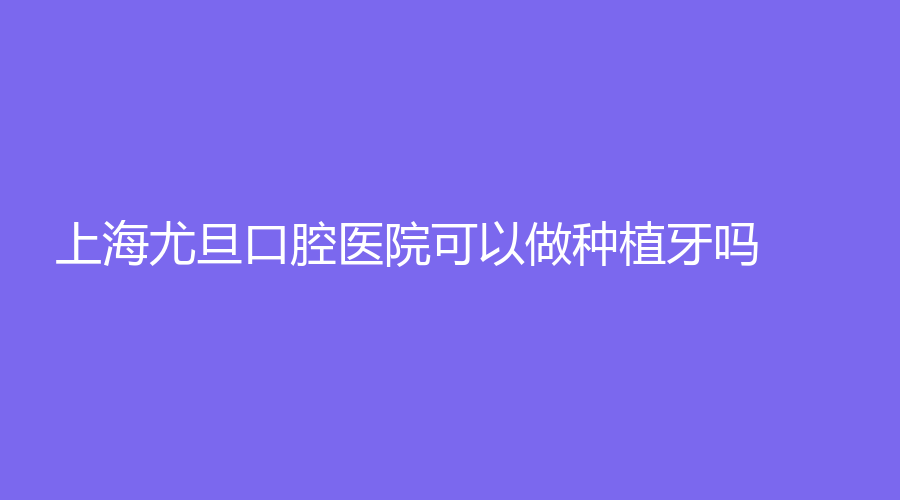 上海尤旦口腔医院可以做种植牙吗？赵立群医生技术怎么样？