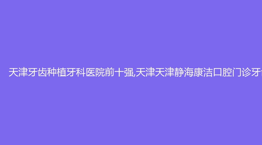 天津牙齿种植牙科医院前十强,天津天津静海康洁口腔门诊牙齿种植高居第一