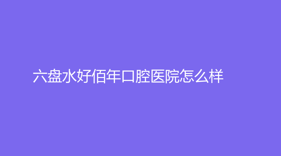 六盘水好佰年口腔医院怎么样？乔蓓蓓、齐玉英医生详情一览！速围观~