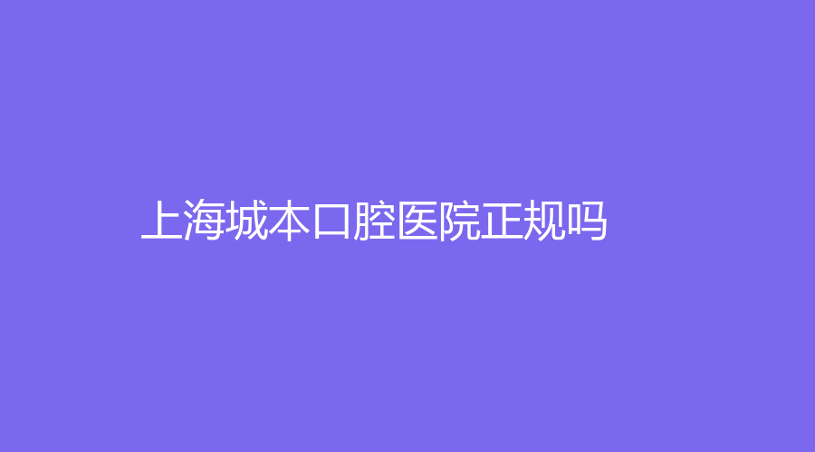 上海城本口腔医院正规吗？医院介绍+医生推荐+网友口碑详解！速围观~