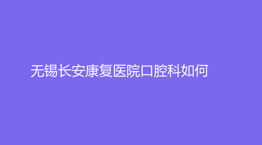 无锡长安康复医院口腔科如何？何韶峰实力医生在线，赶紧来看