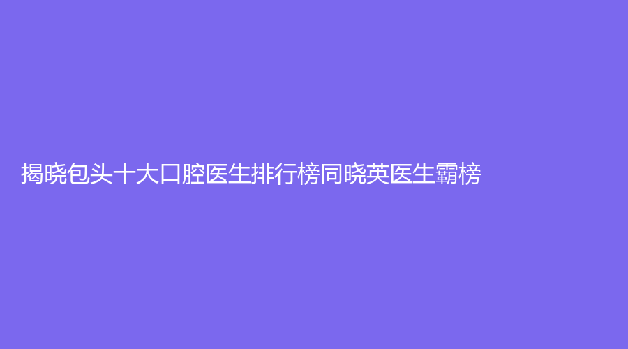 揭晓包头十大口腔医生排行榜同晓英医生霸榜