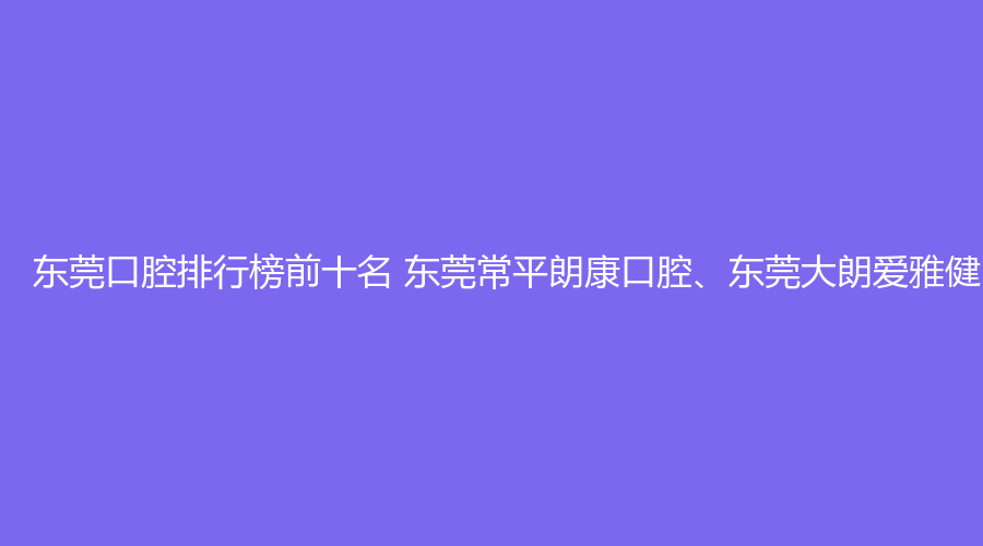 东莞口腔排行榜前十名 东莞常平朗康口腔、东莞大朗爱雅健口腔这几家都不错