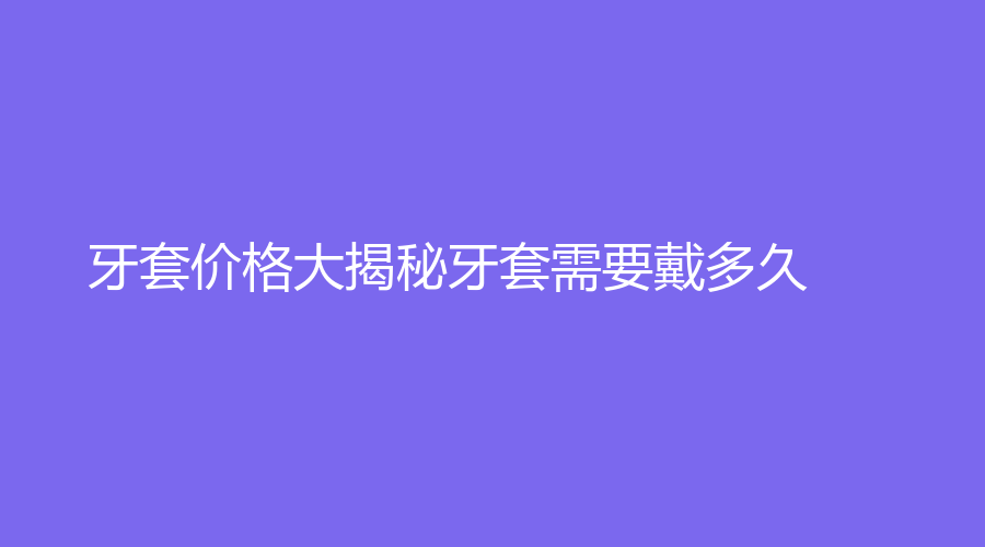 牙套价格大揭秘牙套需要戴多久？如何选材质？小编来教你