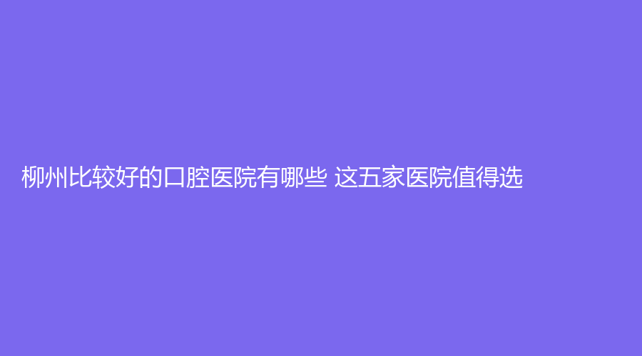 柳州比较好的口腔医院有哪些 这五家医院值得选