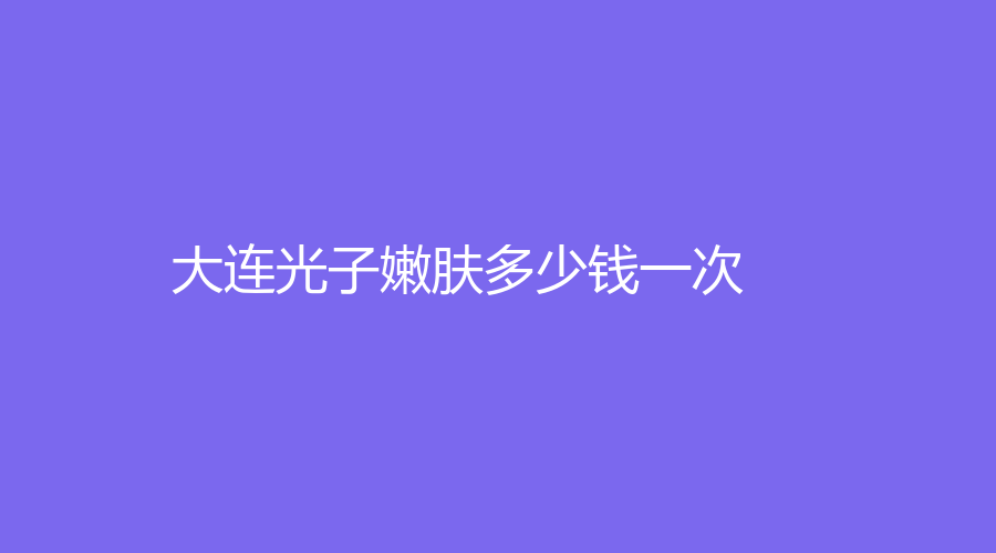 大连光子嫩肤多少钱一次？大连光子嫩肤价格大揭秘，一次多少钱？