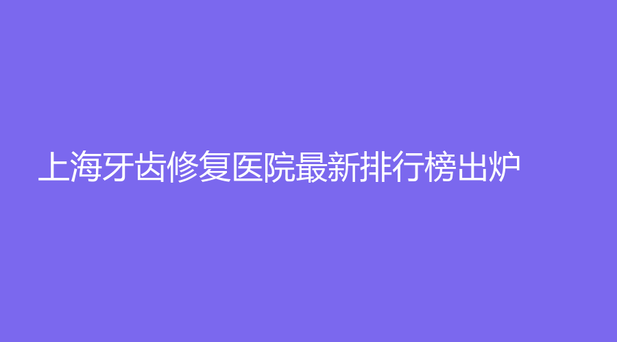 上海牙齿修复医院最新排行榜出炉！看看有没有大家心仪的医院