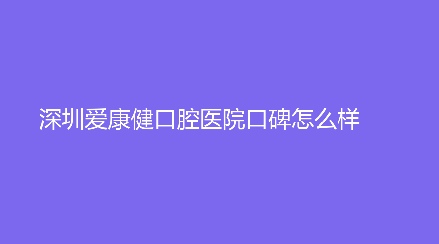 深圳爱康健口腔医院口碑怎么样？医院口碑在线测评！