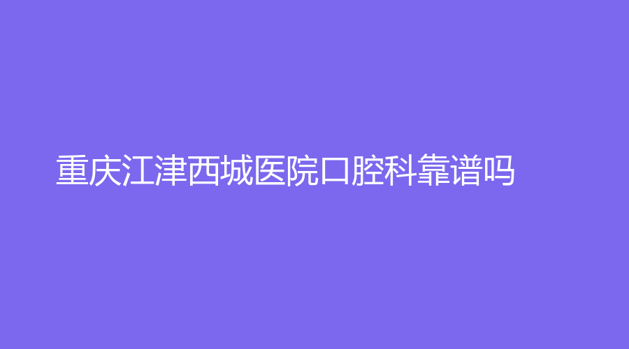 重庆江津西城医院口腔科靠谱吗？应少平、范小平等医生实力遥遥领先