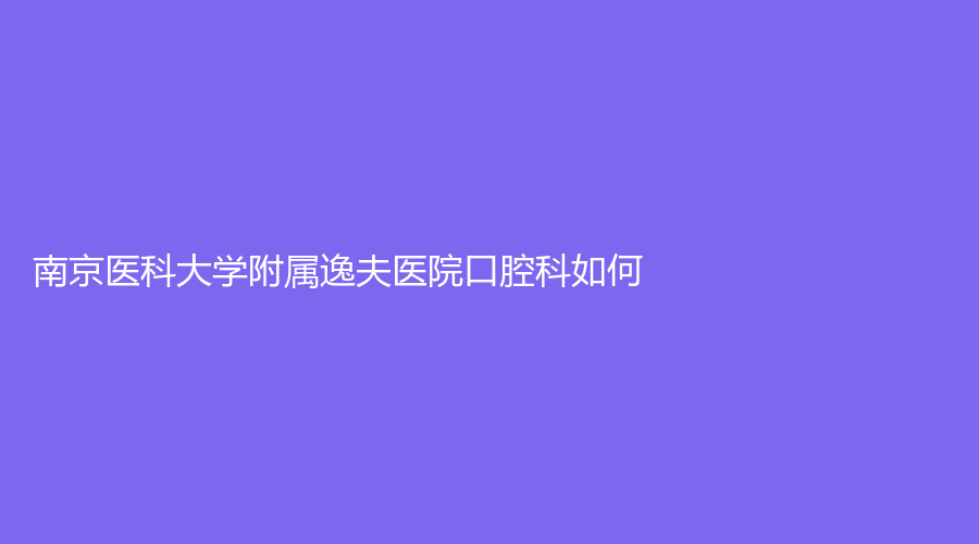 南京医科大学附属逸夫医院口腔科如何？医院介绍+医生介绍来了