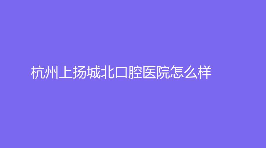 杭州上扬城北口腔医院怎么样？杨箭医生技术好吗？