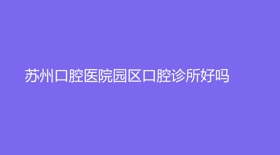 苏州口腔医院园区口腔诊所好吗？医院实力强，口碑好~附医院项目案例分享