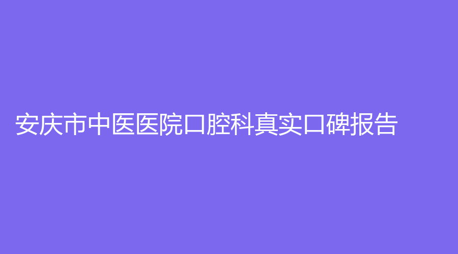 安庆市中医医院口腔科真实口碑报告！揭秘口腔科的医院介绍与医生评价~