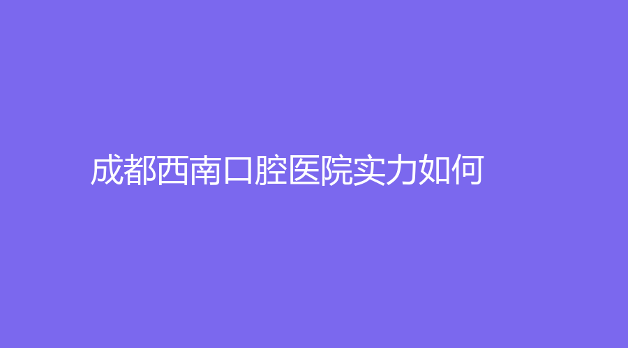 成都西南口腔医院实力如何？医生擅长项目？一篇文章给大家详细的讲透