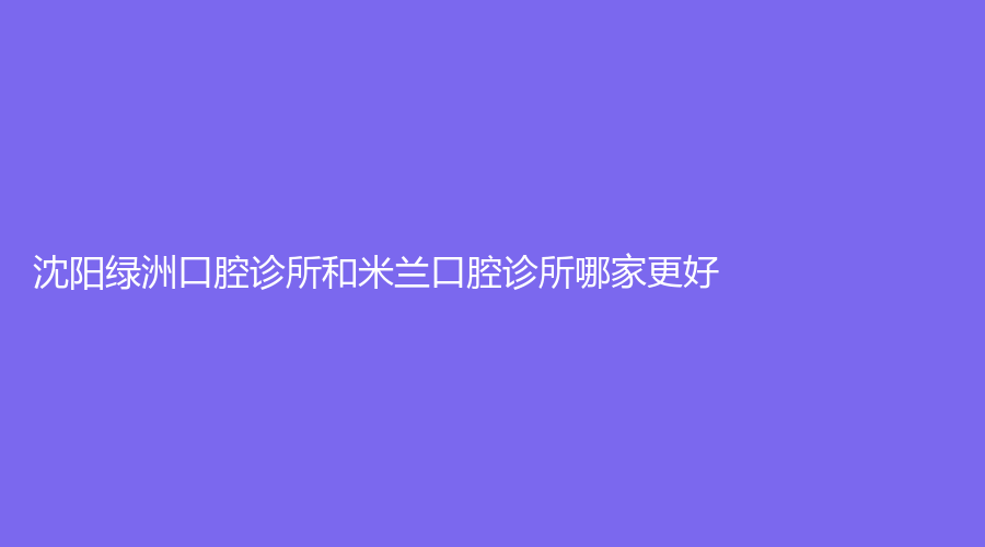 沈阳绿洲口腔诊所和米兰口腔诊所哪家更好？口碑和价格对比来了！快点来看~