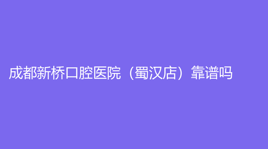成都新桥口腔医院（蜀汉店）靠谱吗？杨小东医生技术好吗？