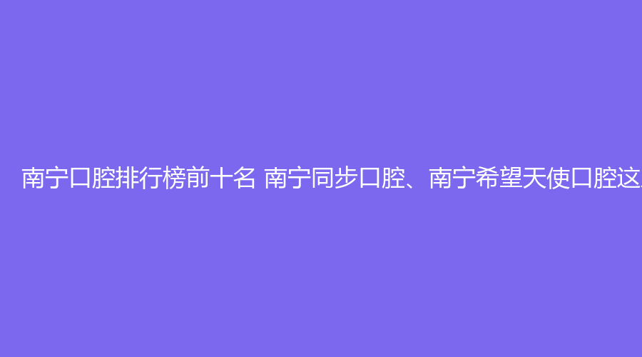 南宁口腔排行榜前十名 南宁同步口腔、南宁希望天使口腔这几家都不错