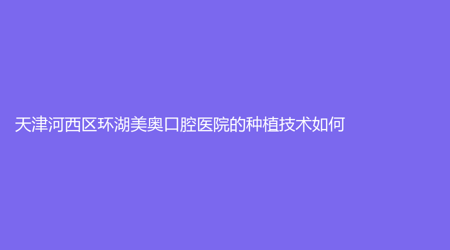 天津河西区环湖美奥口腔医院的种植技术如何？医生实力怎么样？建议收藏！