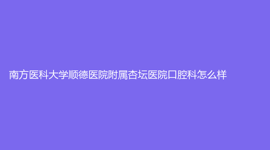 南方医科大学顺德医院附属杏坛医院口腔科怎么样？何燕贞、彭艳婷等医生，赶紧戳