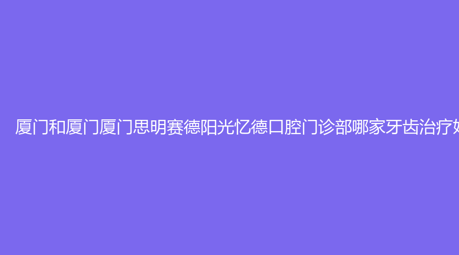 厦门和厦门厦门思明赛德阳光忆德口腔门诊部哪家牙齿好?来看两家实力及真人案例