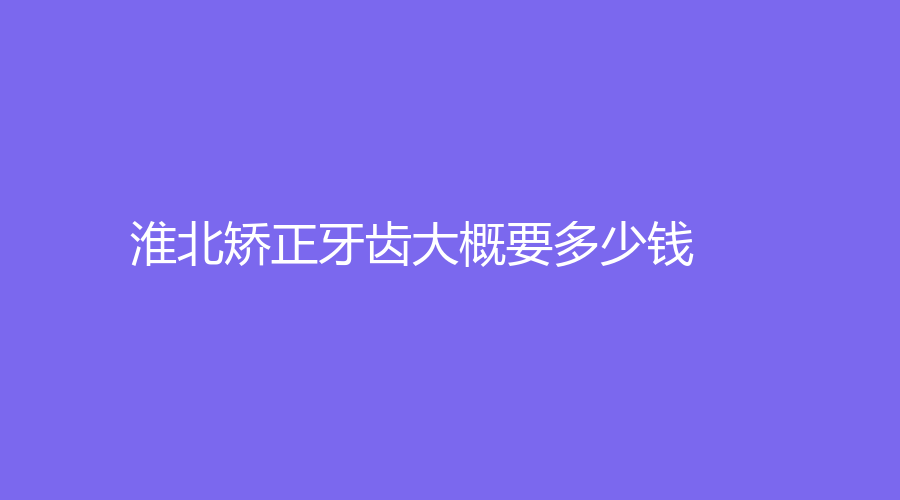 淮北矫正牙齿大概要多少钱？牙齿矫正8000元起，根据文章了解