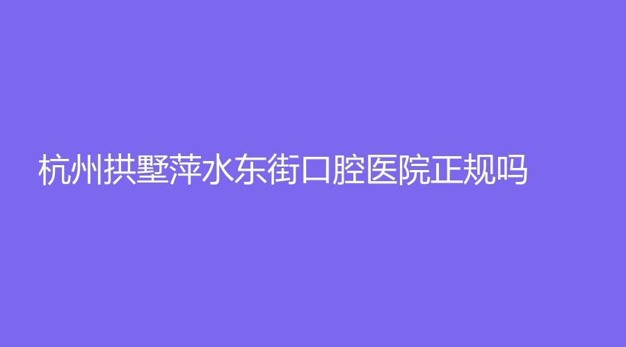 杭州拱墅萍水东街口腔医院正规吗？何水永技术了得，附坐诊资料~
