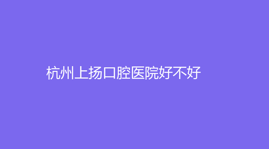 杭州上扬口腔医院好不好？附医院介绍，需要的赶快收藏！