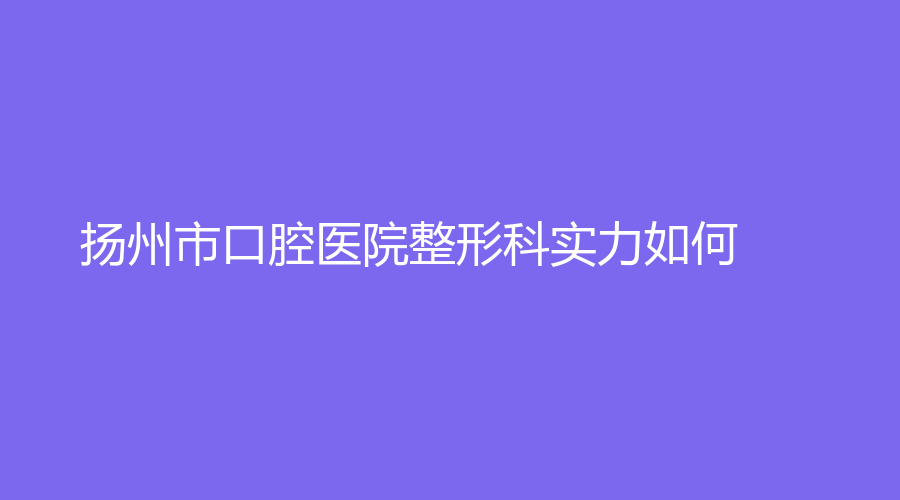 扬州市口腔医院整形科实力如何？有哪些特色项目？附上详细分析+名医推荐