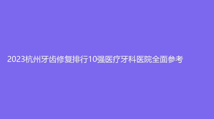 2023杭州牙齿修复排行10强医疗牙科医院全面参考!