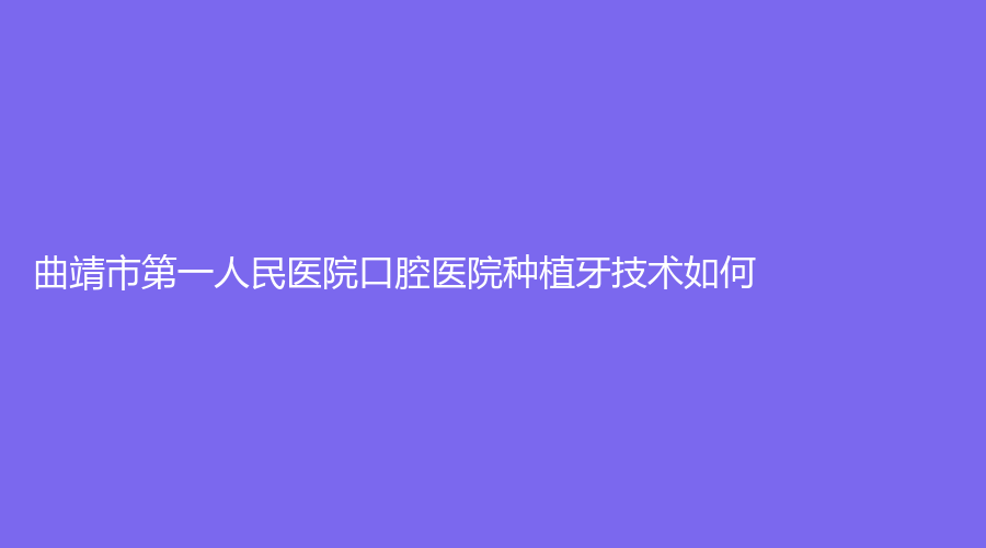 曲靖市第一人民医院口腔医院种植牙技术如何？医生技术成熟，实力雄厚有保障！