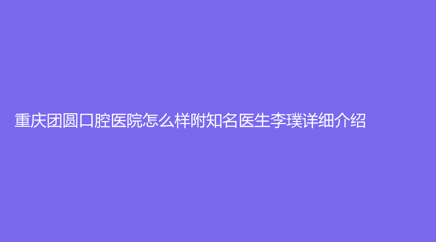 重庆团圆口腔医院怎么样附知名医生李璞详细介绍