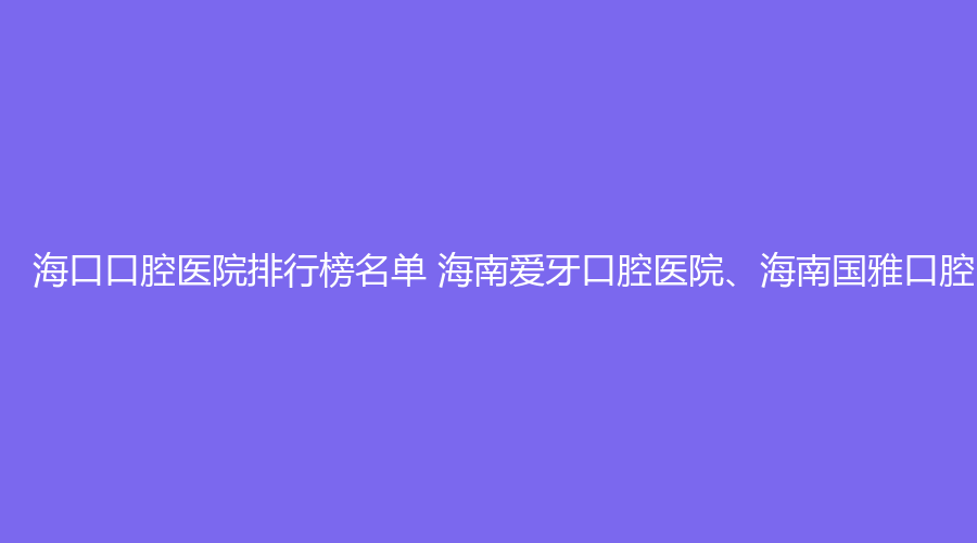 海口口腔医院排行榜名单 海南爱牙口腔医院、海南国雅口腔医院值得选