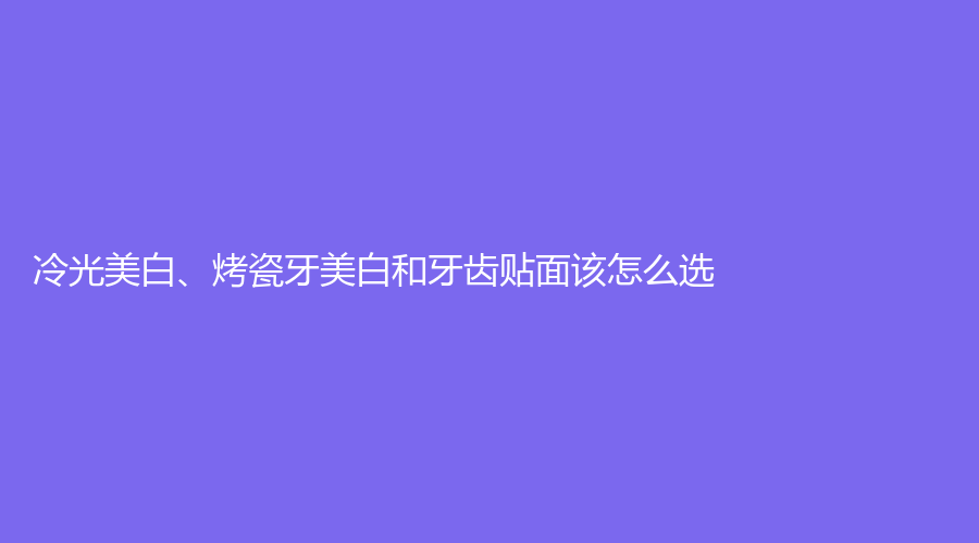 冷光美白、烤瓷牙美白和牙齿贴面该怎么选？来看这里