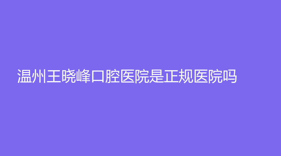 温州王晓峰口腔医院是正规医院吗？医院+医生介绍来袭！戳进来了解~