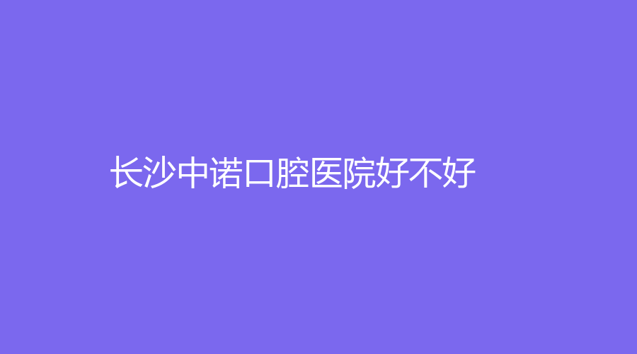 长沙中诺口腔医院好不好？详细医院+知名医生信息，一站介绍，速围观！