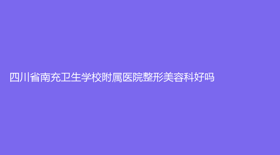 四川省南充卫生学校附属医院整形美容科好吗？医生介绍，项目介绍来了，速度看