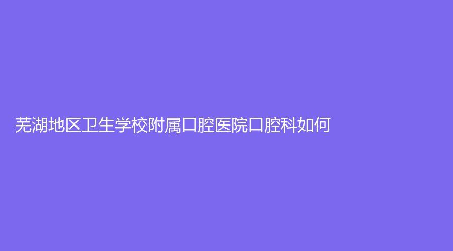 芜湖地区卫生学校附属口腔医院口腔科如何？内附强永久、史长祥等医生介绍