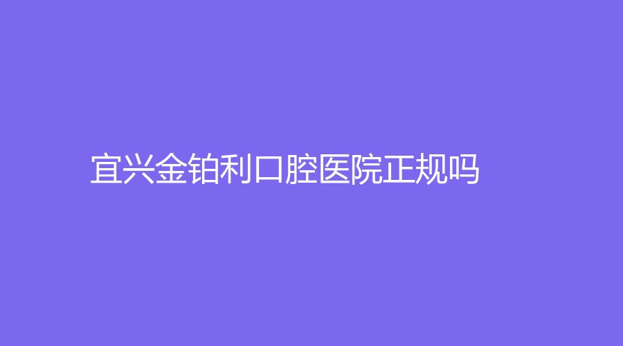 宜兴金铂利口腔医院正规吗？口碑好不好？医院介绍+口碑，附医生推荐~