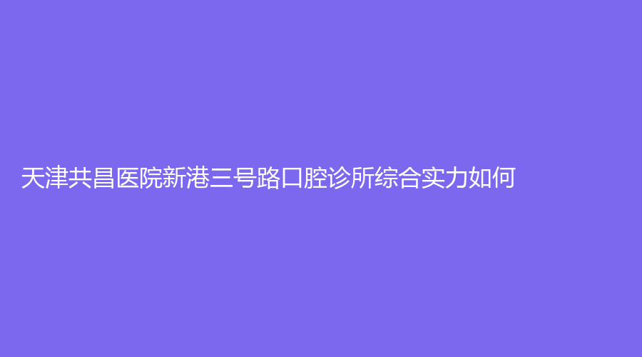 天津共昌医院新港三号路口腔诊所综合实力如何？戳进来了解！